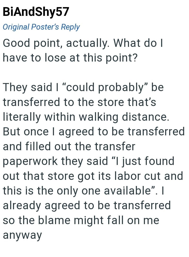 BiAndShy57 Original Poster's Reply Good point, actually. What do I have to lose at this point? They said I "could probably" be transferred to the store that's literally within walking distance. But once I agreed to be transferred and filled out the transfer paperwork they said "I just found out that store got its labor cut and this is the only one available". I already agreed to be transferred so the blame might fall on me anyway