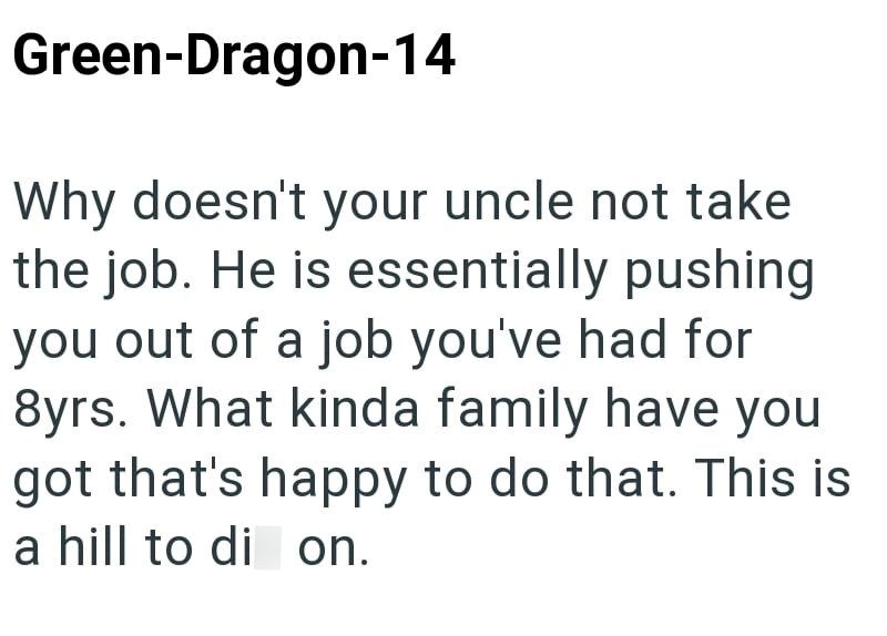 Green-Dragon-14 Why doesn't your uncle not take the job. He is essentially pushing you out of a job you've had for 8yrs. What kinda family have you got that's happy to do that. This is a hill to di on.