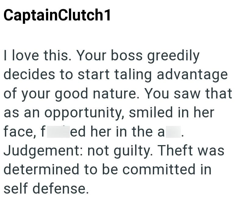 CaptainClutch1 I love this. Your boss greedily decides to start taling advantage of your good nature. You saw that as an opportunity, smiled in her face, f ed her in the a Judgement: not guilty. Theft was determined to be committed in self defense.