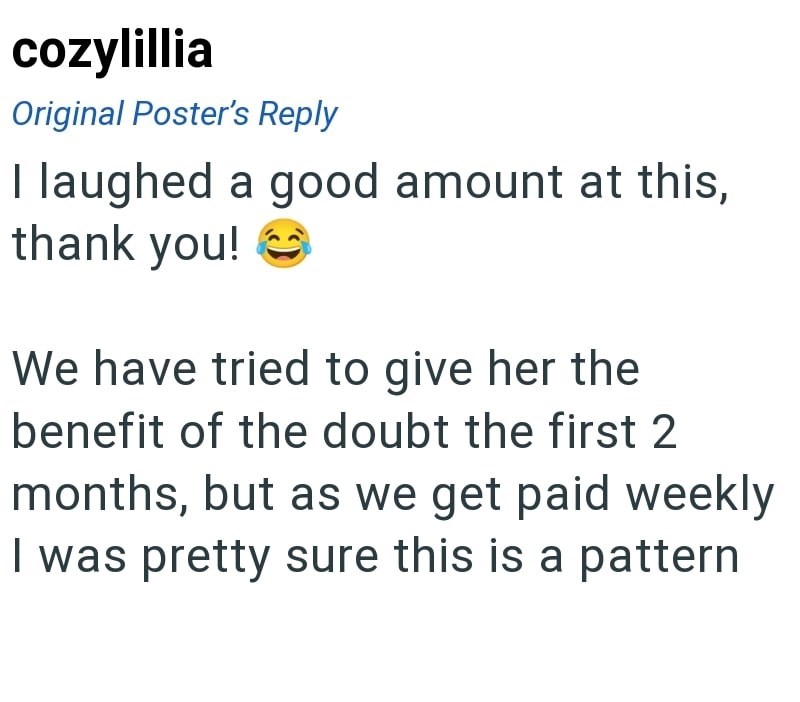 cozylillia Original Poster's Reply I laughed a good amount at this, thank you! We have tried to give her the benefit of the doubt the first 2 months, but as we get paid weekly I was pretty sure this is a pattern