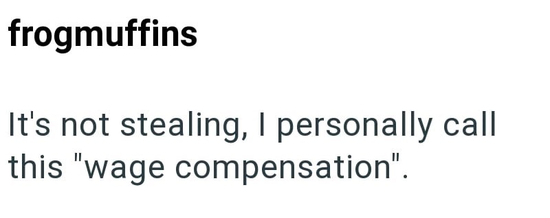 frogmuffins It's not stealing, I personally call this "wage compensation".