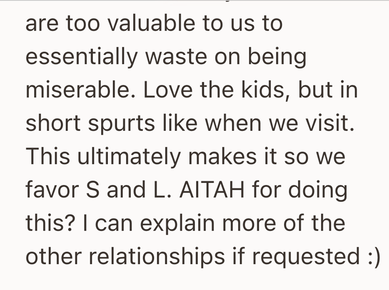 are too valuable to us to essentially waste on being miserable. Love the kids, but in short spurts like when we visit. This ultimately makes it so we favor S and L. AITAH for doing this? I can explain more of the other relationships if requested :)