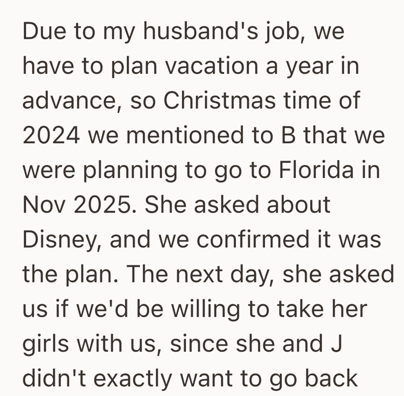 Due to my husband's job, we have to plan vacation a year in advance, so Christmas time of 2024 we mentioned to B that we were planning to go to Florida in Nov 2025. She asked about Disney, and we confirmed it was the plan. The next day, she asked us if we'd be willing to take her girls with us, since she and J didn't exactly want to go back