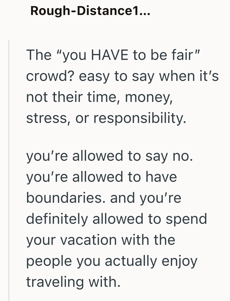 Rough-Distance1... The "you HAVE to be fair" crowd? easy to say when it's not their time, money, stress, or responsibility. you're allowed to say no. you're allowed to have boundaries. and you're definitely allowed to spend your vacation with the people you actually enjoy traveling with.