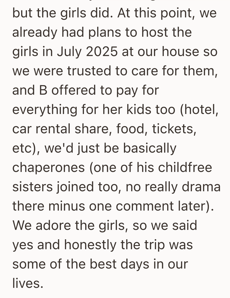 but the girls did. At this point, we already had plans to host the girls in July 2025 at our house so we were trusted to care for them, and B offered to pay for everything for her kids too (hotel, car rental share, food, tickets, etc), we'd just be basically chaperones (one of his childfree sisters joined too, no really drama there minus one comment later). We adore the girls, so we said yes and honestly the trip was some of the best days in our lives.