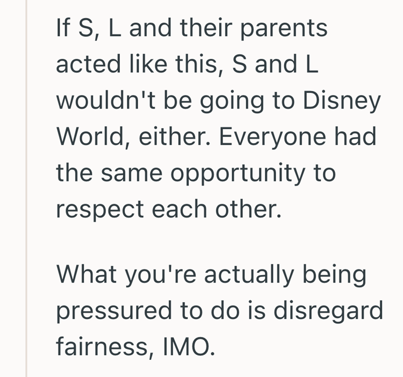If S, L and their parents acted like this, S and L wouldn't be going to Disney World, either. Everyone had the same opportunity to respect each other. What you're actually being pressured to do is disregard fairness, IMO.