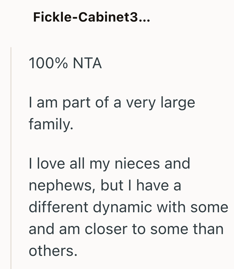 Fickle-Cabinet3... 100% NTA I am part of a very large family. I love all my nieces and nephews, but I have a different dynamic with some and am closer to some than others.