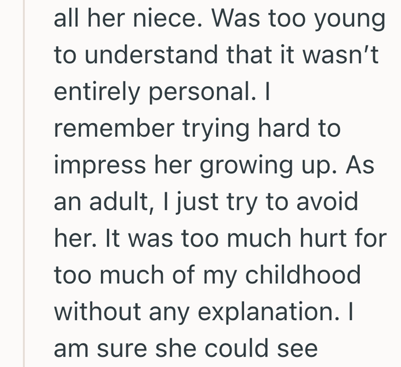 all her niece. Was too young to understand that it wasn't entirely personal. I remember trying hard to impress her growing up. As an adult, I just try to avoid her. It was too much hurt for too much of my childhood without any explanation. I am sure she could see