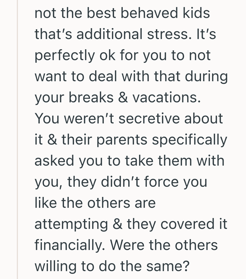 not the best behaved kids that's additional stress. It's perfectly ok for you to not want to deal with that during your breaks & vacations. You weren't secretive about it & their parents specifically asked you to take them with you, they didn't force you like the others are attempting & they covered it financially. Were the others willing to do the same?