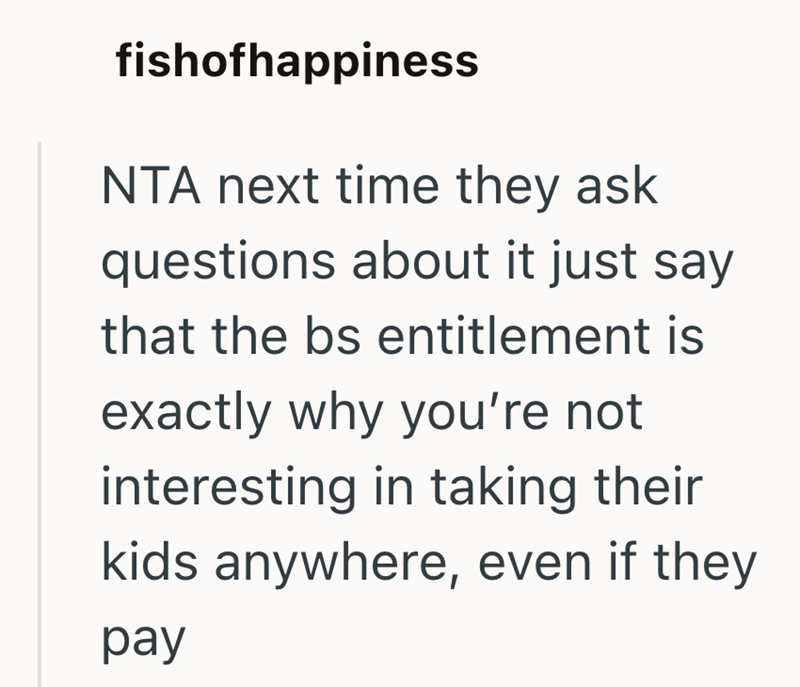 fishofhappiness NTA next time they ask questions about it just say that the bs entitlement is exactly why you're not interesting in taking their kids anywhere, even if they pay