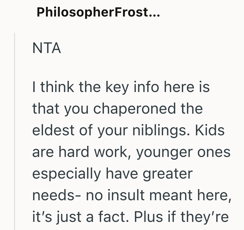 PhilosopherFrost... NTA I think the key info here is that you chaperoned the eldest of your niblings. Kids are hard work, younger ones especially have greater needs- no insult meant here, it's just a fact. Plus if they're