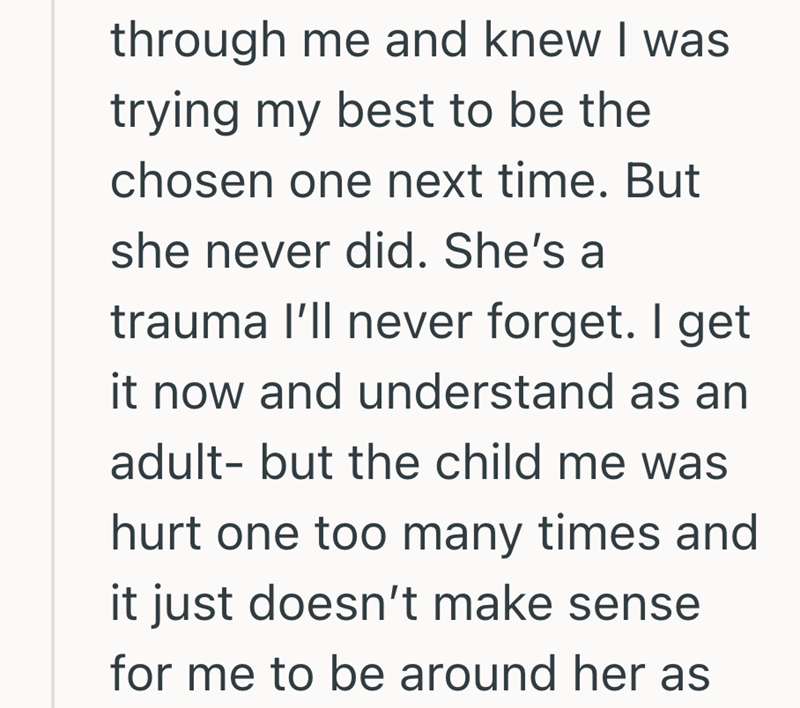 through me and knew I was trying my best to be the chosen one next time. But she never did. She's a trauma I'll never forget. I get it now and understand as an adult- but the child me was hurt one too many times and it just doesn't make sense for me to be around her as