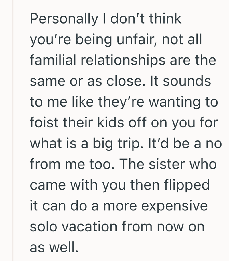 Personally I don't think you're being unfair, not all familial relationships are the same or as close. It sounds to me like they're wanting to foist their kids off on you for what is a big trip. It'd be a no from me too. The sister who came with you then flipped it can do a more expensive solo vacation from now on as well.