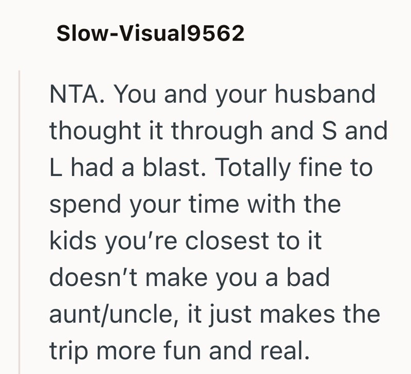 Slow-Visual9562 NTA. You and your husband thought it through and S and L had a blast. Totally fine to spend your time with the kids you're closest to it doesn't make you a bad aunt/uncle, it just makes the trip more fun and real.