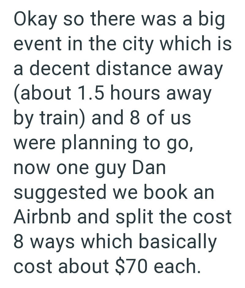 Okay so there was a big event in the city which is a decent distance away (about 1.5 hours away by train) and 8 of us were planning to go, now one guy Dan suggested we book an Airbnb and split the cost 8 ways which basically cost about $70 each.