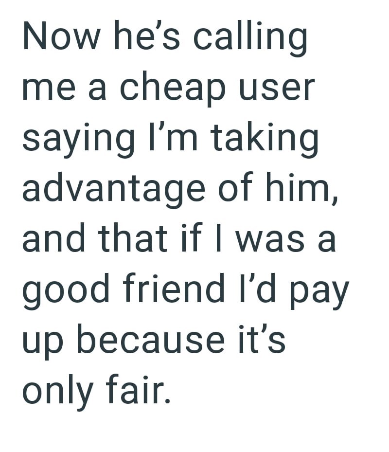 Now he's calling me a cheap user saying I'm taking advantage of him, and that if I was a good friend I'd pay up because it's only fair.