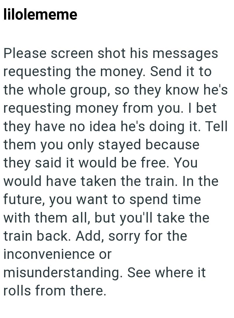lilolememe Please screen shot his messages requesting the money. Send it to the whole group, so they know he's requesting money from you. I bet they have no idea he's doing it. Tell them you only stayed because they said it would be free. You would have taken the train. In the future, you want to spend time. with them all, but you'll take the train back. Add, sorry for the inconvenience or misunderstanding. See where it rolls from there.