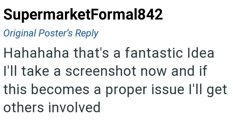 SupermarketFormal842 Original Poster's Reply Hahahaha that's a fantastic Idea I'll take a screenshot now and if this becomes a proper issue I'll get others involved