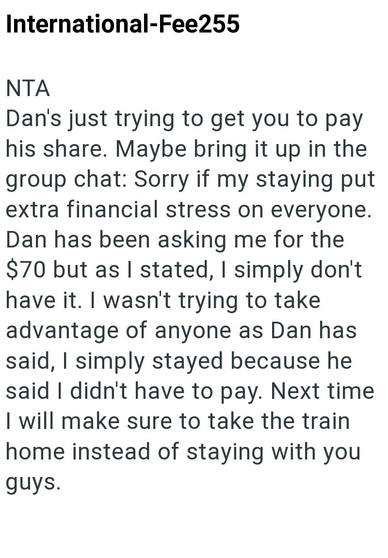 International-Fee255 NTA Dan's just trying to get you to pay his share. Maybe bring it up in the group chat: Sorry if my staying put extra financial stress on everyone. Dan has been asking me for the $70 but as I stated, I simply don't have it. I wasn't trying to take advantage of anyone as Dan has said, I simply stayed because he said I didn't have to pay. Next time I will make sure to take the train home instead of staying with you guys.