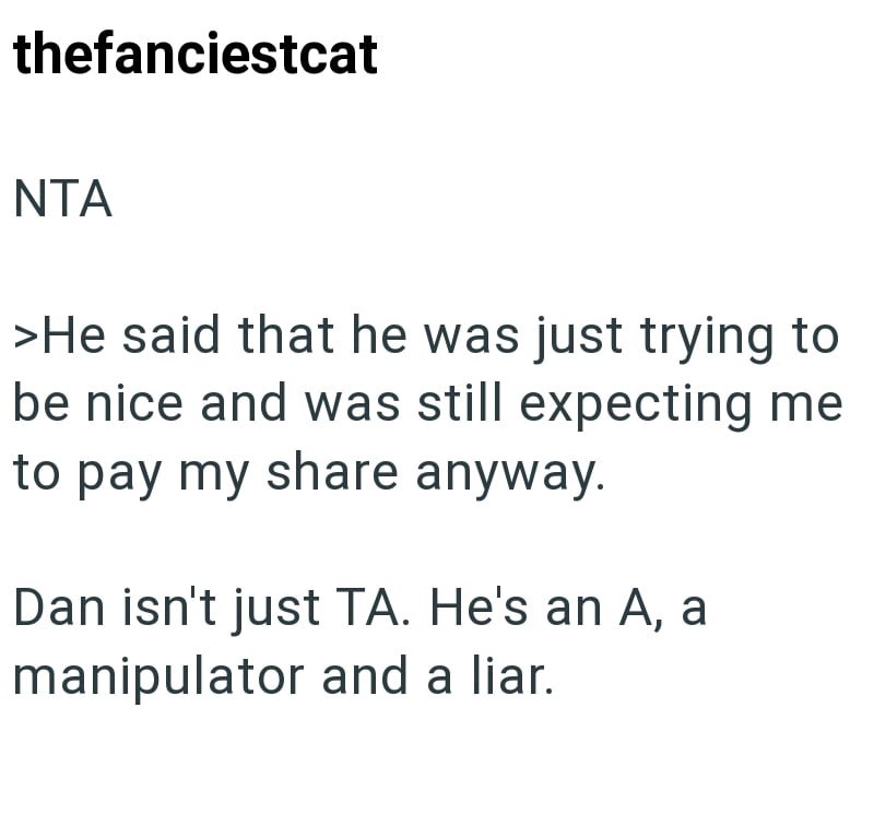 thefanciestcat NTA >He said that he was just trying to be nice and was still expecting me to pay my share anyway. Dan isn't just TA. He's an A, a manipulator and a liar.