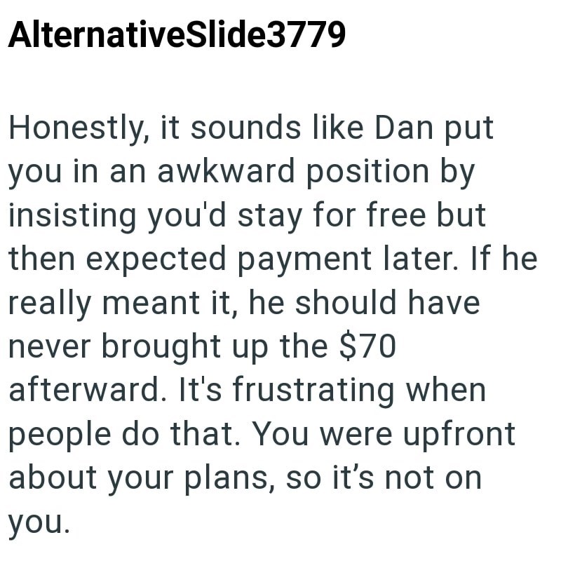 AlternativeSlide3779 Honestly, it sounds like Dan put you in an awkward position by insisting you'd stay for free but then expected payment later. If he really meant it, he should have never brought up the $70 afterward. It's frustrating when people do that. You were upfront about your plans, so it's not on you.