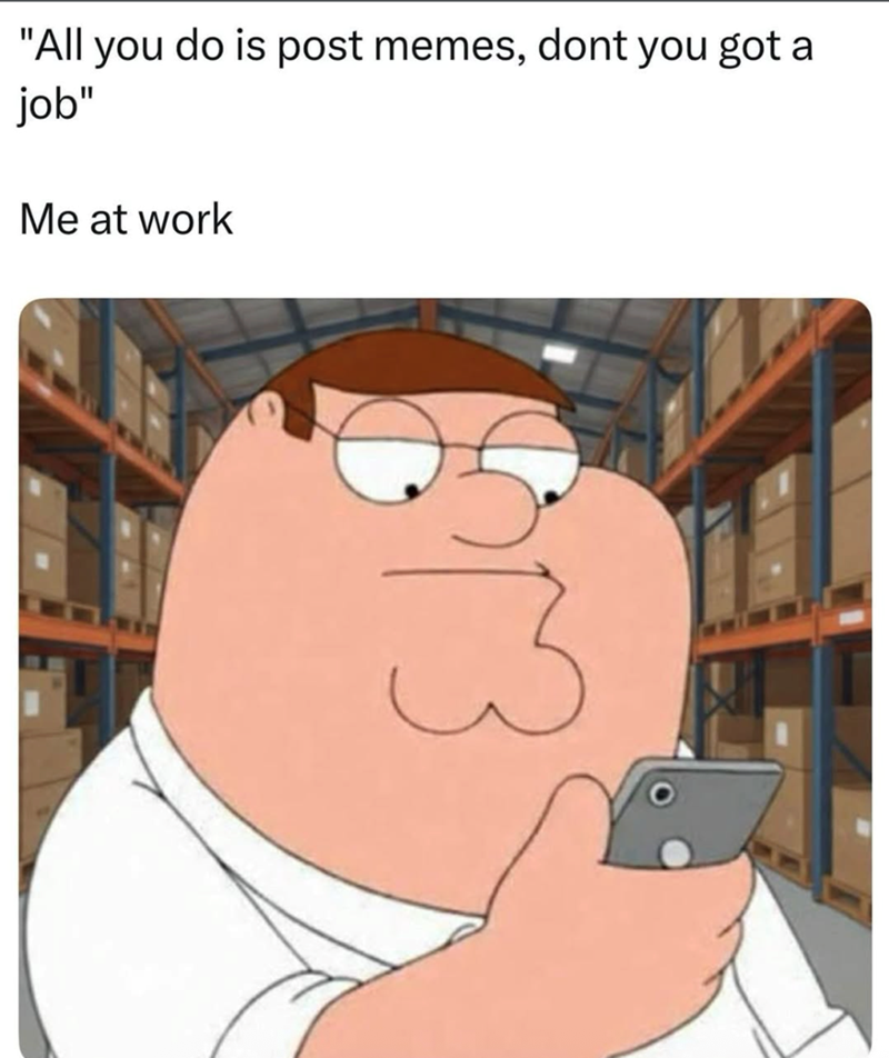 "All you do is post memes, dont you got a job" Me at work