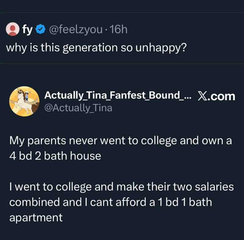 fy@feelzyou. 16h Ify why is this generation so unhappy? Actually Tina_Fanfest_Bound_... X.com @Actually_Tina My parents never went to college and own a 4 bd 2 bath house I went to college and make their two salaries combined and I cant afford a 1 bd 1 bath apartment