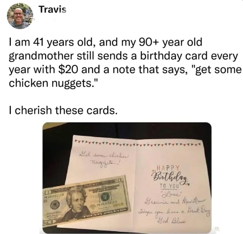 Travis I am 41 years old, and my 90+ year old grandmother still sends a birthday card every year with $20 and a note that says, "get some chicken nuggets." I cherish these cards. PE 60205216 ES Get some akichen nuggets! PE 602052168 230 TWENTY DOLLARS HAPPY Birthday TO YOU "Love" Grannie and New Mai -have a Great Day Hope you. "God Bless