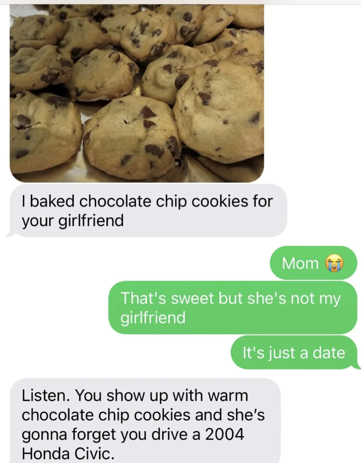 I baked chocolate chip cookies for your girlfriend Mom That's sweet but she's not my girlfriend It's just a date Listen. You show up with warm chocolate chip cookies and she's gonna forget you drive a 2004 Honda Civic.