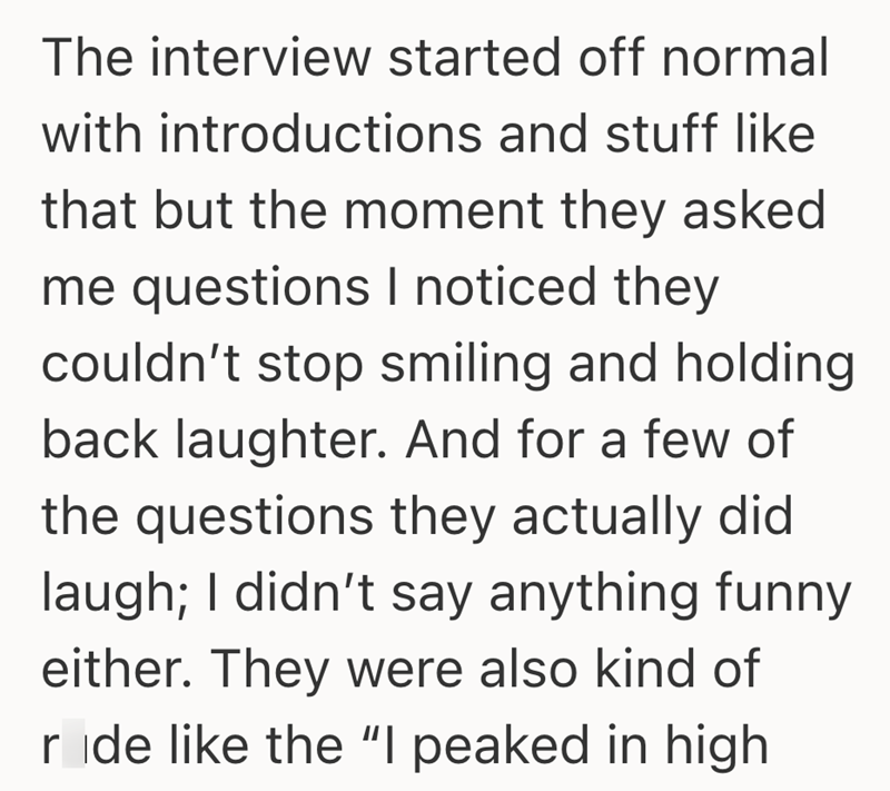 The interview started off normal with introductions and stuff like that but the moment they asked me questions I noticed they couldn't stop smiling and holding back laughter. And for a few of the questions they actually did laugh; I didn't say anything funny either. They were also kind of ride like the "I peaked in high
