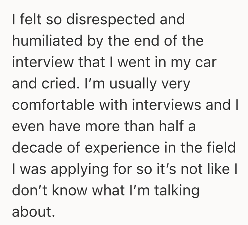 I felt so disrespected and humiliated by the end of the interview that I went in my car and cried. I'm usually very comfortable with interviews and I even have more than half a decade of experience in the field I was applying for so it's not like I don't know what I'm talking about.