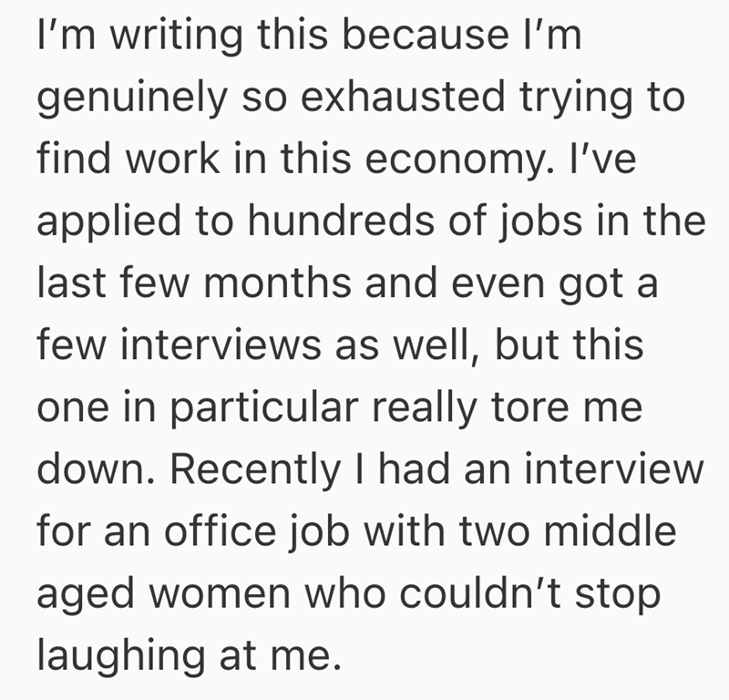 I'm writing this because I'm genuinely so exhausted trying to find work in this economy. I've applied to hundreds of jobs in the last few months and even got a few interviews as well, but this one in particular really tore me down. Recently I had an interview for an office job with two middle aged women who couldn't stop laughing at me.