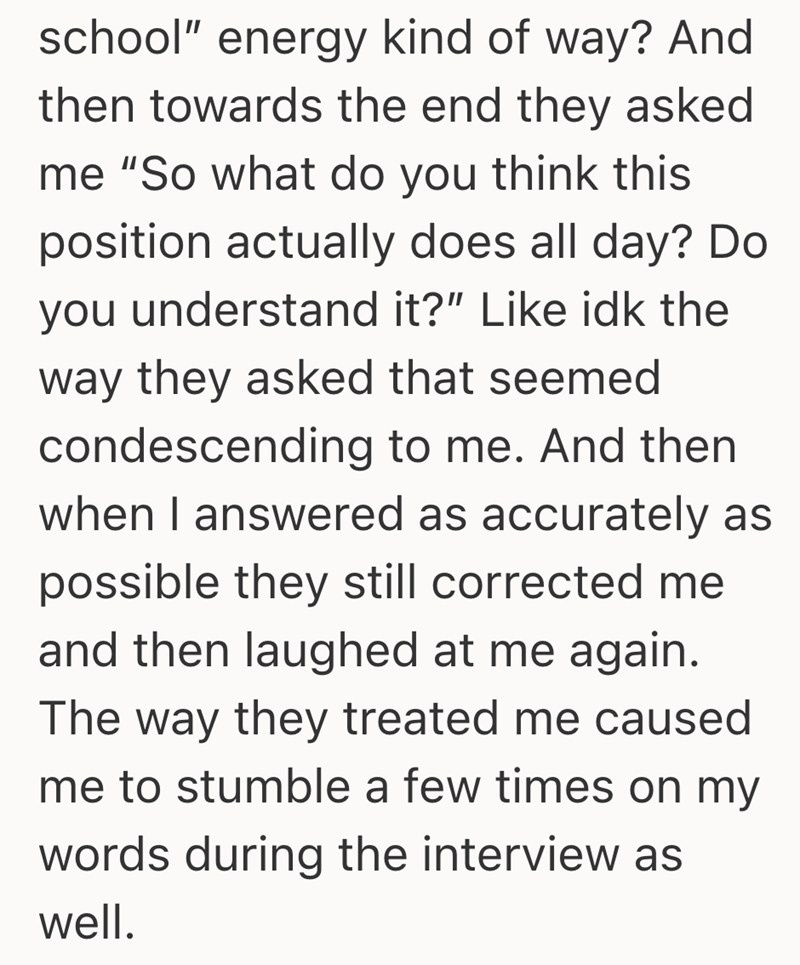 school" energy kind of way? And then towards the end they asked me "So what do you think this position actually does all day? Do you understand it?" Like idk the way they asked that seemed condescending to me. And then when I answered as accurately as possible they still corrected me and then laughed at me again. The way they treated me caused me to stumble a few times on my words during the interview as well.