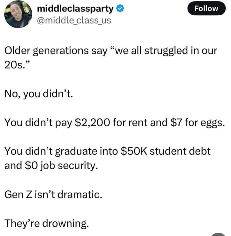 middleclassparty @middle_class_us Follow Older generations say "we all struggled in our 20s." No, you didn't. You didn't pay $2,200 for rent and $7 for eggs. You didn't graduate into $50K student debt and $0 job security. Gen Z isn't dramatic. They're drowning.