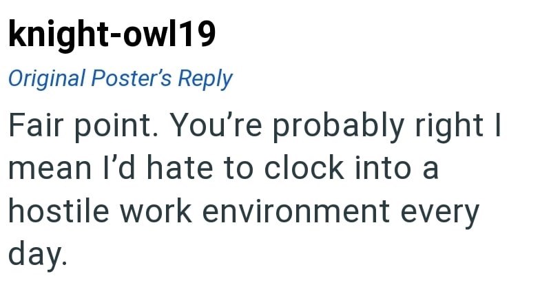 knight-owl19 Original Poster's Reply Fair point. You're probably right I mean I'd hate to clock into a hostile work environment every day.