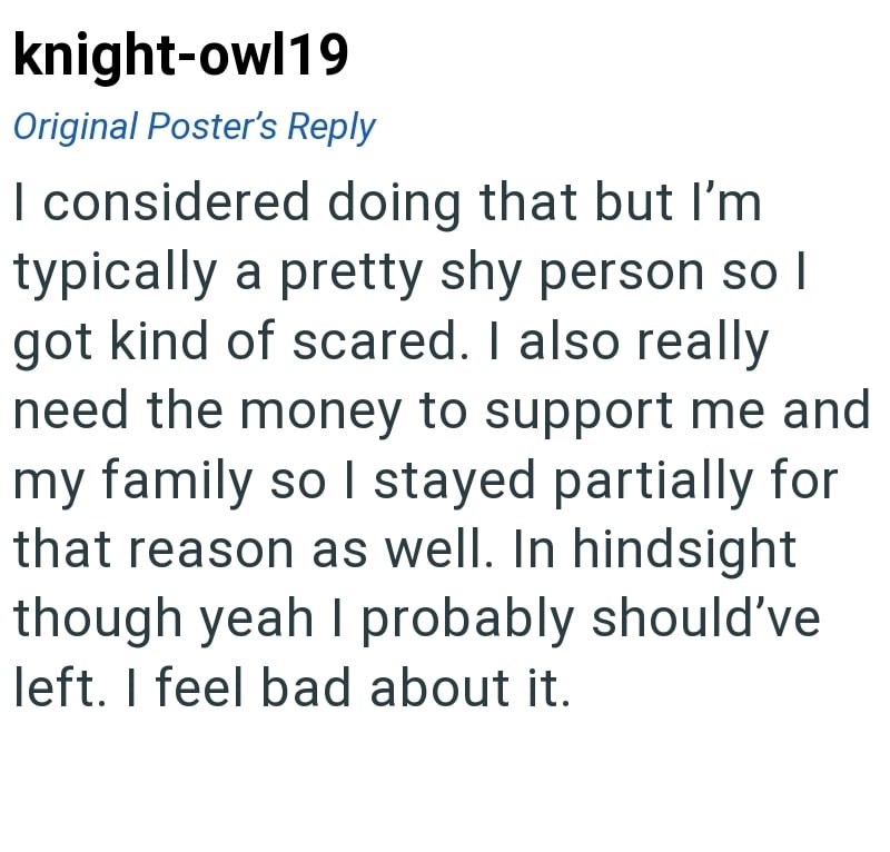 knight-owl19 Original Poster's Reply I considered doing that but I'm typically a pretty shy person so I got kind of scared. I also really need the money to support me and my family so I stayed partially for that reason as well. In hindsight though yeah I probably should've left. I feel bad about it.