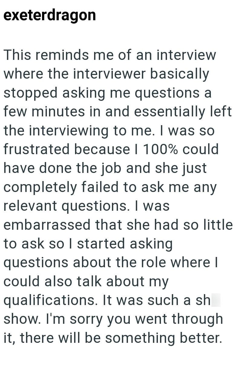 exeterdragon This reminds me of an interview where the interviewer basically stopped asking me questions a few minutes in and essentially left the interviewing to me. I was so frustrated because | 100% could have done the job and she just completely failed to ask me any relevant questions. I was embarrassed that she had so little to ask so I started asking questions about the role where I could also talk about my qualifications. It was such a sh show. I'm sorry you went through it, there will be