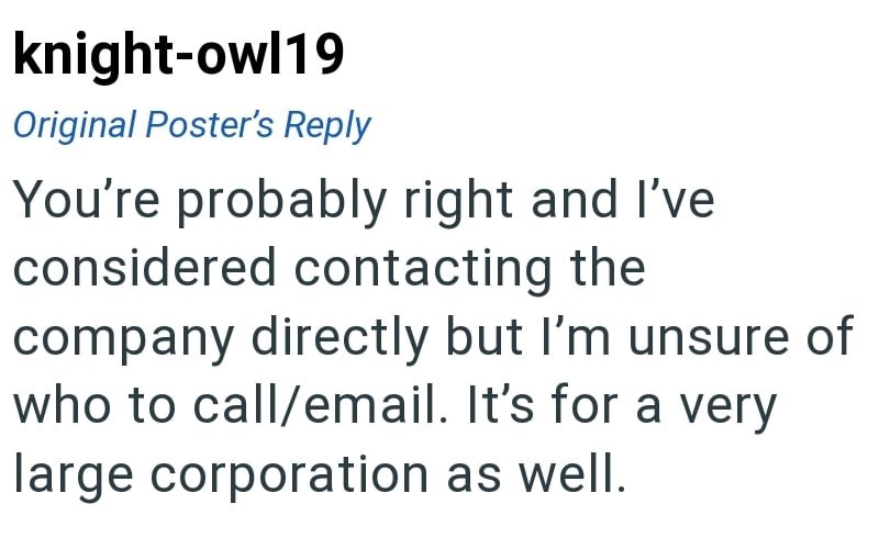 knight-owl19 Original Poster's Reply You're probably right and I've considered contacting the company directly but I'm unsure of who to call/email. It's for a very large corporation as well.