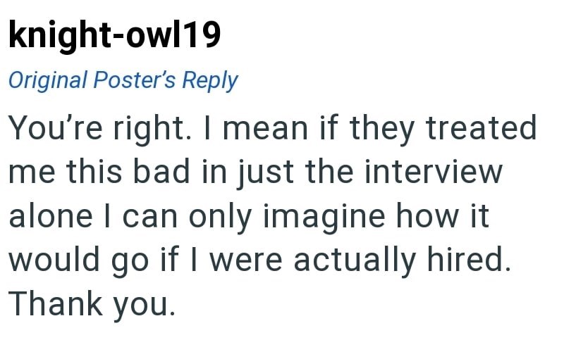 knight-owl19 Original Poster's Reply You're right. I mean if they treated me this bad in just the interview alone I can only imagine how it would go if I were actually hired. Thank you.
