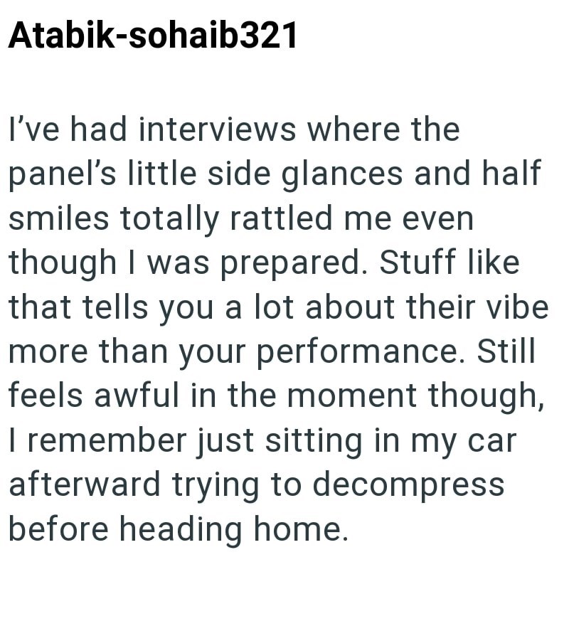 Atabik-sohaib321 I've had interviews where the panel's little side glances and half smiles totally rattled me even though I was prepared. Stuff like that tells you a lot about their vibe more than your performance. Still feels awful in the moment though, I remember just sitting in my car afterward trying to decompress before heading home.