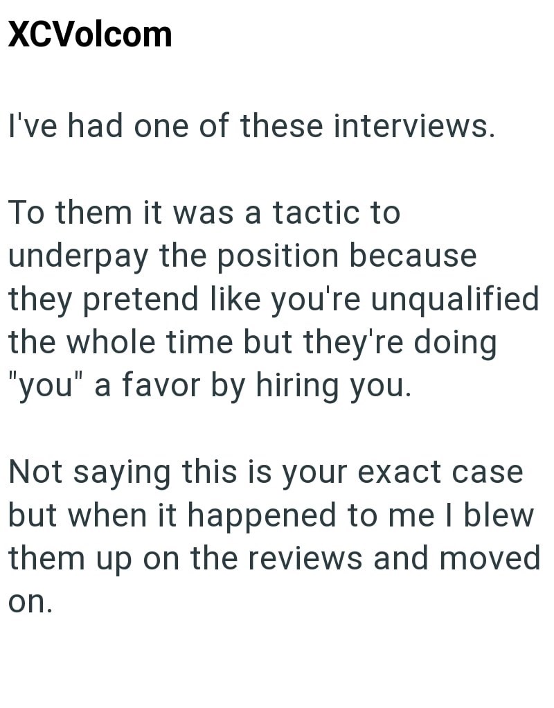 XCVolcom I've had one of these interviews. To them it was a tactic to underpay the position because they pretend like you're unqualified the whole time but they're doing "you" a favor by hiring you. Not saying this is your exact case but when it happened to me I blew them up on the reviews and moved on.