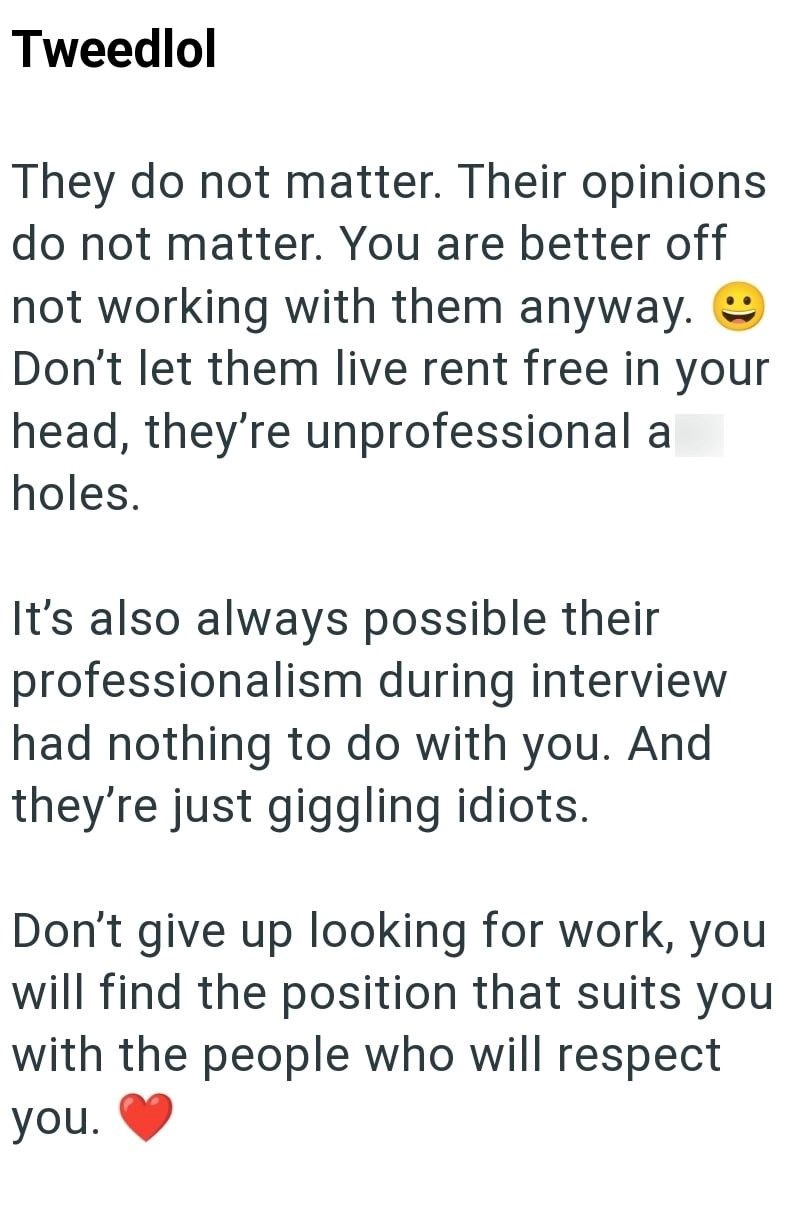 Tweedlol They do not matter. Their opinions do not matter. You are better off not working with them anyway.☺ Don't let them live rent free in your head, they're unprofessional a holes. It's also always possible their professionalism during interview had nothing to do with you. And they're just giggling idiots. Don't give up looking for work, you will find the position that suits you with the people who will respect you.