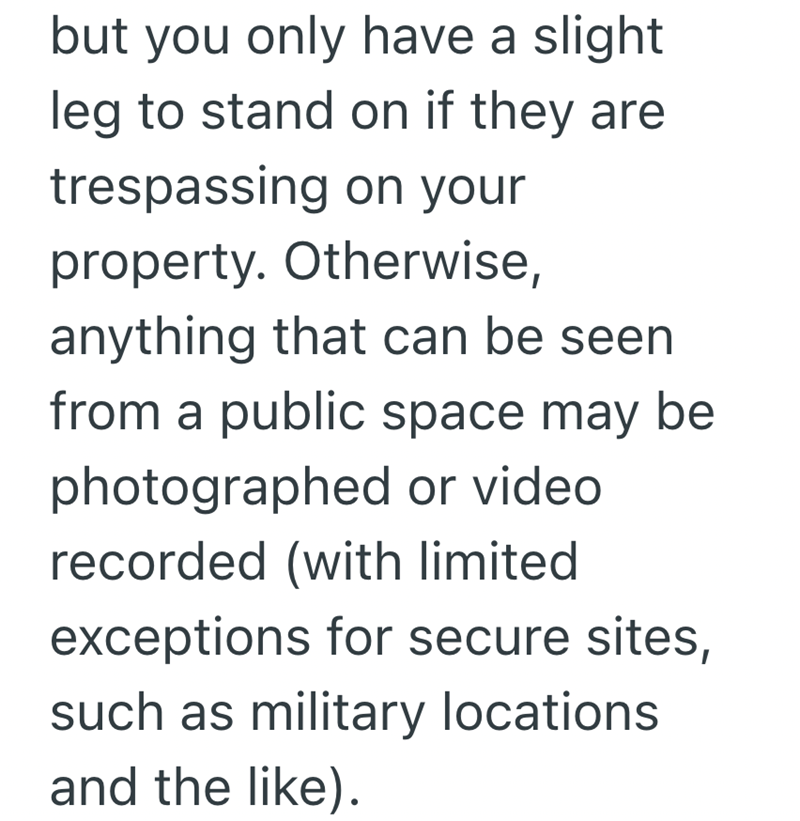 but you only have a slight. leg to stand on if they are trespassing on your property. Otherwise, anything that can be seen from a public space may be photographed or video. recorded (with limited exceptions for secure sites, such as military locations. and the like).
