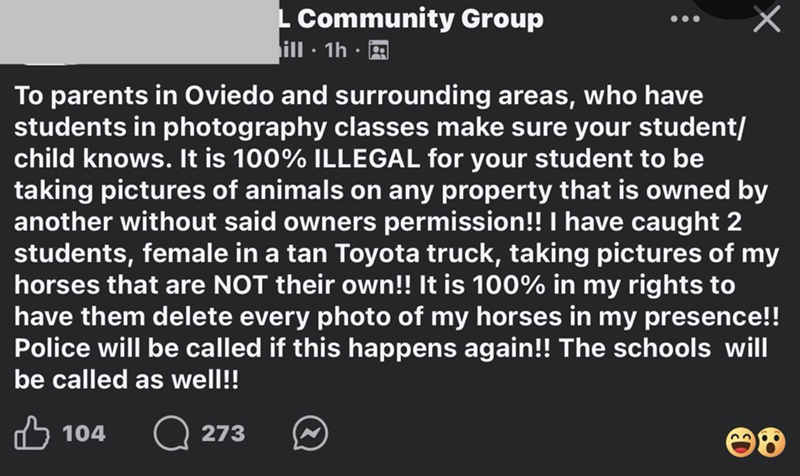 L Community Group ill 1h. To parents in Oviedo and surrounding areas, who have students in photography classes make sure your student/ child knows. It is 100% ILLEGAL for your student to be taking pictures of animals on any property that is owned by another without said owners permission!! I have caught 2 students, female in a tan Toyota truck, taking pictures of my horses that are NOT their own!! It is 100% in my rights to have them delete every photo of my horses in my presence!! Police will b