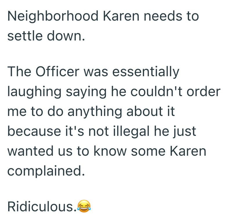 Neighborhood Karen needs to settle down. The Officer was essentially laughing saying he couldn't order me to do anything about it because it's not illegal he just wanted us to know some Karen complained. Ridiculous. C
