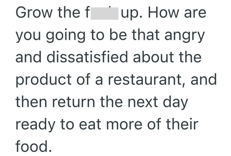 Grow the f up. How are you going to be that angry and dissatisfied about the product of a restaurant, and then return the next day ready to eat more of their food.