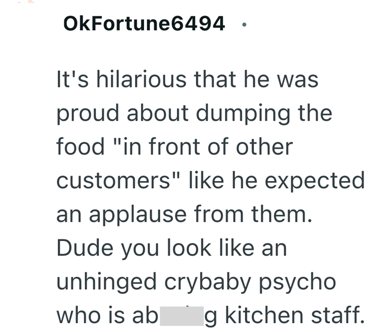 OkFortune6494 It's hilarious that he was proud about dumping the food "in front of other customers" like he expected an applause from them. Dude you look like an unhinged crybaby psycho who is ab g kitchen staff.
