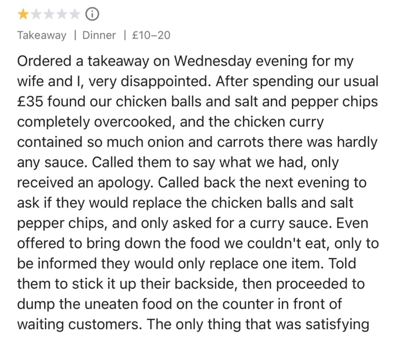 Takeaway Dinner | £10-20 Ordered a takeaway on Wednesday evening for my wife and I, very disappointed. After spending our usual £35 found our chicken balls and salt and pepper chips completely overcooked, and the chicken curry contained so much onion and carrots there was hardly any sauce. Called them to say what we had, only received an apology. Called back the next evening to ask if they would replace the chicken balls and salt pepper chips, and only asked for a curry sauce. Even offered to br