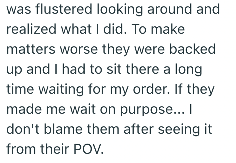 was flustered looking around and realized what I did. To make matters worse they were backed up and I had to sit there a long time waiting for my order. If they made me wait on purpose... I don't blame them after seeing it from their POV.