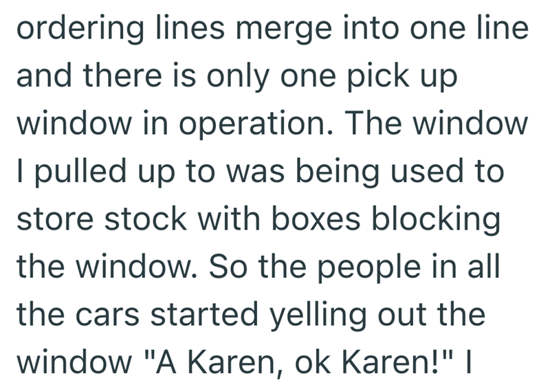 ordering lines merge into one line and there is only one pick up window in operation. The window I pulled up to was being used to store stock with boxes blocking the window. So the people in all the cars started yelling out the window "A Karen, ok Karen!" |